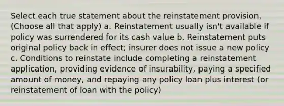 Select each true statement about the reinstatement provision. (Choose all that apply) a. Reinstatement usually isn't available if policy was surrendered for its cash value b. Reinstatement puts original policy back in effect; insurer does not issue a new policy c. Conditions to reinstate include completing a reinstatement application, providing evidence of insurability, paying a specified amount of money, and repaying any policy loan plus interest (or reinstatement of loan with the policy)