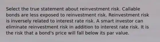 Select the true statement about reinvestment risk. Callable bonds are less exposed to reinvestment risk. Reinvestment risk is inversely related to interest rate risk. A smart investor can eliminate reinvestment risk in addition to interest rate risk. It is the risk that a bond's price will fall below its par value.