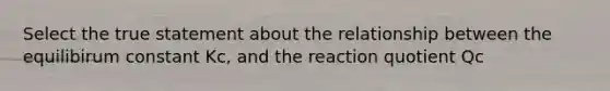 Select the true statement about the relationship between the equilibirum constant Kc, and the reaction quotient Qc