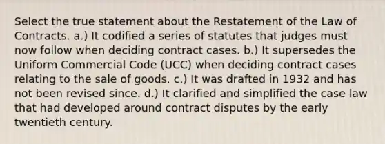 Select the true statement about the Restatement of the Law of Contracts. a.) It codified a series of statutes that judges must now follow when deciding contract cases. b.) It supersedes the Uniform Commercial Code (UCC) when deciding contract cases relating to the sale of goods. c.) It was drafted in 1932 and has not been revised since. d.) It clarified and simplified the case law that had developed around contract disputes by the early twentieth century.