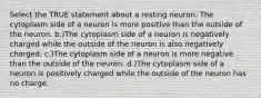 Select the TRUE statement about a resting neuron. The cytoplasm side of a neuron is more positive than the outside of the neuron. b.)The cytoplasm side of a neuron is negatively charged while the outside of the neuron is also negatively charged. c.)The cytoplasm side of a neuron is more negative than the outside of the neuron. d.)The cytoplasm side of a neuron is positively charged while the outside of the neuron has no charge.