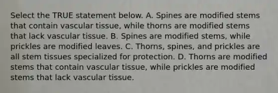 Select the TRUE statement below. A. Spines are modified stems that contain vascular tissue, while thorns are modified stems that lack vascular tissue. B. Spines are modified stems, while prickles are modified leaves. C. Thorns, spines, and prickles are all stem tissues specialized for protection. D. Thorns are modified stems that contain vascular tissue, while prickles are modified stems that lack vascular tissue.