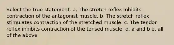 Select the true statement. a. The stretch reflex inhibits contraction of the antagonist muscle. b. The stretch reflex stimulates contraction of the stretched muscle. c. The tendon reflex inhibits contraction of the tensed muscle. d. a and b e. all of the above