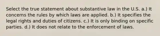 Select the true statement about substantive law in the U.S. a.) It concerns the rules by which laws are applied. b.) It specifies the legal rights and duties of citizens. c.) It is only binding on specific parties. d.) It does not relate to the enforcement of laws.