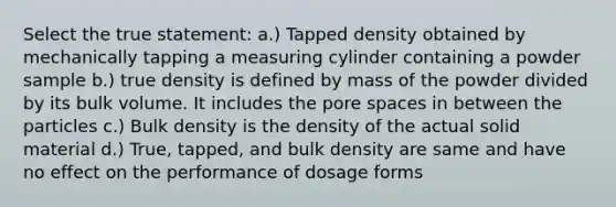 Select the true statement: a.) Tapped density obtained by mechanically tapping a measuring cylinder containing a powder sample b.) true density is defined by mass of the powder divided by its bulk volume. It includes the pore spaces in between the particles c.) Bulk density is the density of the actual solid material d.) True, tapped, and bulk density are same and have no effect on the performance of dosage forms