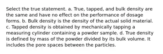 Select the true statement. a. True, tapped, and bulk density are the same and have no effect on the performance of dosage forms. b. Bulk density is the density of the actual solid material. c. Tapped density is obtained by mechanically tapping a measuring cylinder containing a powder sample. d. True density is defined by mass of the powder divided by its bulk volume. It includes the pore spaces between the particles.