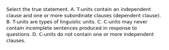 Select the true statement. A. T-units contain an independent clause and one or more subordinate clauses (dependent clause). B. T-units are types of linguistic units. C. C-units may never contain incomplete sentences produced in response to questions. D. C-units do not contain one or more independent clauses.