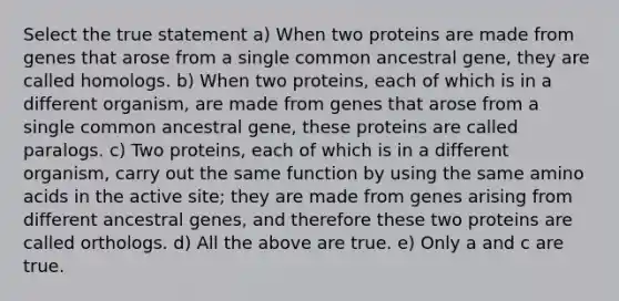 Select the true statement a) When two proteins are made from genes that arose from a single common ancestral gene, they are called homologs. b) When two proteins, each of which is in a different organism, are made from genes that arose from a single common ancestral gene, these proteins are called paralogs. c) Two proteins, each of which is in a different organism, carry out the same function by using the same amino acids in the active site; they are made from genes arising from different ancestral genes, and therefore these two proteins are called orthologs. d) All the above are true. e) Only a and c are true.