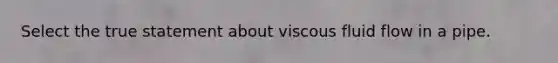 Select the true statement about viscous fluid flow in a pipe.