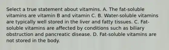 Select a true statement about vitamins. A. The fat-soluble vitamins are vitamin B and vitamin C. B. Water-soluble vitamins are typically well stored in the liver and fatty tissues. C. Fat-soluble vitamins are affected by conditions such as biliary obstruction and pancreatic disease. D. Fat-soluble vitamins are not stored in the body.