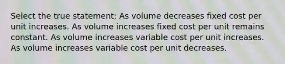 Select the true statement: As volume decreases fixed cost per unit increases. As volume increases fixed cost per unit remains constant. As volume increases variable cost per unit increases. As volume increases variable cost per unit decreases.