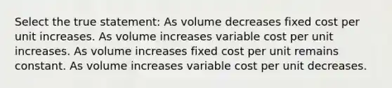 Select the true statement: As volume decreases fixed cost per unit increases. As volume increases variable cost per unit increases. As volume increases fixed cost per unit remains constant. As volume increases variable cost per unit decreases.