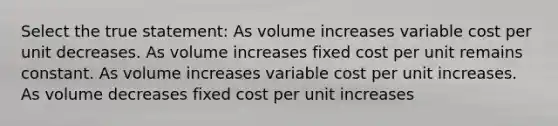 Select the true statement: As volume increases variable cost per unit decreases. As volume increases fixed cost per unit remains constant. As volume increases variable cost per unit increases. As volume decreases fixed cost per unit increases