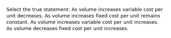 Select the true statement: As volume increases variable cost per unit decreases. As volume increases fixed cost per unit remains constant. As volume increases variable cost per unit increases. As volume decreases fixed cost per unit increases.