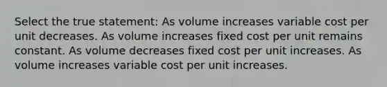 Select the true statement: As volume increases variable cost per unit decreases. As volume increases fixed cost per unit remains constant. As volume decreases fixed cost per unit increases. As volume increases variable cost per unit increases.