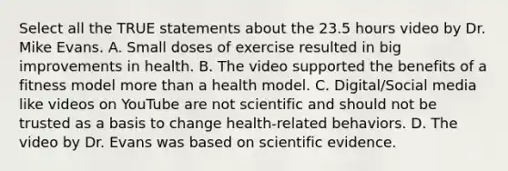 Select all the TRUE statements about the 23.5 hours video by Dr. Mike Evans. A. Small doses of exercise resulted in big improvements in health. B. The video supported the benefits of a fitness model more than a health model. C. Digital/Social media like videos on YouTube are not scientific and should not be trusted as a basis to change health-related behaviors. D. The video by Dr. Evans was based on scientific evidence.