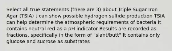 Select all true statements (there are 3) about Triple Sugar Iron Agar (TSIA) t can show possible hydrogen sulfide production TSIA can help determine the atmospheric requirements of bacteria It contains neutral red as a pH indicator Results are recorded as fractions, specifically in the form of "slant/butt" It contains only glucose and sucrose as substrates