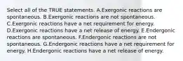 Select all of the TRUE statements. A.Exergonic reactions are spontaneous. B.Exergonic reactions are not spontaneous. C.Exergonic reactions have a net requirement for energy. D.Exergonic reactions have a net release of energy. E.Endergonic reactions are spontaneous. F.Endergonic reactions are not spontaneous. G.Endergonic reactions have a net requirement for energy. H.Endergonic reactions have a net release of energy.