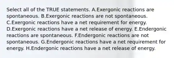 Select all of the TRUE statements. A.Exergonic reactions are spontaneous. B.Exergonic reactions are not spontaneous. C.Exergonic reactions have a net requirement for energy. D.Exergonic reactions have a net release of energy. E.Endergonic reactions are spontaneous. F.Endergonic reactions are not spontaneous. G.Endergonic reactions have a net requirement for energy. H.Endergonic reactions have a net release of energy.