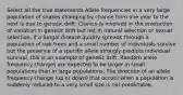 Select all the true statements Allele frequencies in a very large population of snakes changing by chance from one year to the next is due to genetic drift. Chance is involved in the production of variation in genetic drift but not in natural selection or sexual selection. If a fungal disease quickly spreads through a population of oak trees and a small number of individuals survive but the presence of a specific allele strongly predicts individual survival, this is an example of genetic drift. Random allele frequency changes are expected to be larger in small populations than in large populations. The direction of an allele frequency change (up or down) that occurs when a population is suddenly reduced to a very small size is not predictable.