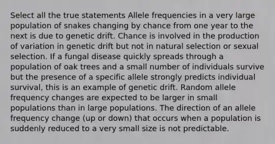 Select all the true statements Allele frequencies in a very large population of snakes changing by chance from one year to the next is due to genetic drift. Chance is involved in the production of variation in genetic drift but not in natural selection or sexual selection. If a <a href='https://www.questionai.com/knowledge/kYrZc0yJDB-fungal-disease' class='anchor-knowledge'>fungal disease</a> quickly spreads through a population of oak trees and a small number of individuals survive but the presence of a specific allele strongly predicts individual survival, this is an example of genetic drift. Random allele frequency changes are expected to be larger in small populations than in large populations. The direction of an allele frequency change (up or down) that occurs when a population is suddenly reduced to a very small size is not predictable.