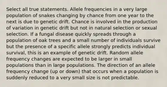 Select all true statements. Allele frequencies in a very large population of snakes changing by chance from one year to the next is due to genetic drift. Chance is involved in the production of variation in genetic drift but not in natural selection or sexual selection. If a <a href='https://www.questionai.com/knowledge/kYrZc0yJDB-fungal-disease' class='anchor-knowledge'>fungal disease</a> quickly spreads through a population of oak trees and a small number of individuals survive but the presence of a specific allele strongly predicts individual survival, this is an example of genetic drift. Random allele frequency changes are expected to be larger in small populations than in large populations. The direction of an allele frequency change (up or down) that occurs when a population is suddenly reduced to a very small size is not predictable.