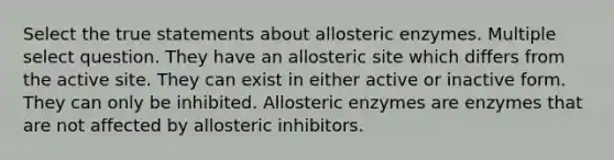 Select the true statements about allosteric enzymes. Multiple select question. They have an allosteric site which differs from the active site. They can exist in either active or inactive form. They can only be inhibited. Allosteric enzymes are enzymes that are not affected by allosteric inhibitors.