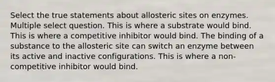 Select the true statements about allosteric sites on enzymes. Multiple select question. This is where a substrate would bind. This is where a competitive inhibitor would bind. The binding of a substance to the allosteric site can switch an enzyme between its active and inactive configurations. This is where a non-competitive inhibitor would bind.