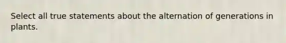 Select all true statements about the alternation of generations in plants.