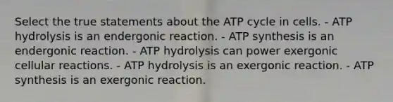 Select the true statements about the ATP cycle in cells. - ATP hydrolysis is an endergonic reaction. - ATP synthesis is an endergonic reaction. - ATP hydrolysis can power exergonic cellular reactions. - ATP hydrolysis is an exergonic reaction. - ATP synthesis is an exergonic reaction.