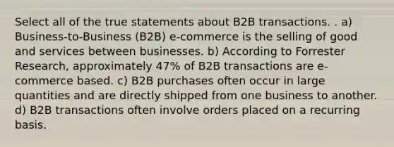 Select all of the true statements about B2B transactions. . a) Business-to-Business (B2B) e-commerce is the selling of good and services between businesses. b) According to Forrester Research, approximately 47% of B2B transactions are e-commerce based. c) B2B purchases often occur in large quantities and are directly shipped from one business to another. d) B2B transactions often involve orders placed on a recurring basis.