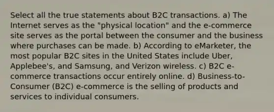 Select all the true statements about B2C transactions. a) The Internet serves as the "physical location" and the e-commerce site serves as the portal between the consumer and the business where purchases can be made. b) According to eMarketer, the most popular B2C sites in the United States include Uber, Applebee's, and Samsung, and Verizon wireless. c) B2C e-commerce transactions occur entirely online. d) Business-to-Consumer (B2C) e-commerce is the selling of products and services to individual consumers.