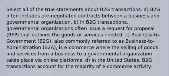 Select all of the true statements about B2G transactions. a) B2G often includes pre-negotiated contracts between a business and governmental organization. b) In B2G transactions. governmental organizations often issue a request for proposal (RFP) that outlines the goods or services needed. c) Business-to-Government (B2G), also commonly referred to as Business-to-Administration (B2A), is e-commerce where the selling of goods and services from a business to a governmental organization takes place via online platforms. d) In the United States, B2G transactions account for the majority of e-commerce activity.