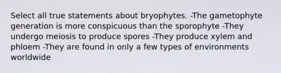 Select all true statements about bryophytes. -The gametophyte generation is more conspicuous than the sporophyte -They undergo meiosis to produce spores -They produce xylem and phloem -They are found in only a few types of environments worldwide