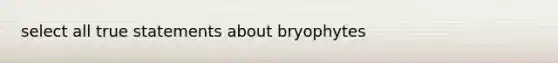 select all true statements about bryophytes