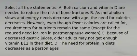 Select all true statement/s: A. Both calcium and vitamin D are needed to reduce the risk of bone fractures B. As metabolism slows and energy needs decrease with age, the need for calories decreases. However, even though fewer calories are called for, requirements for nutrients remain the same (except for the reduced need for iron in postmenopause women) C. Because of decreased gastric juices, older adults may not get enough vitamin B12 in their diet. D. The need for protein in diets decreases as a person ages