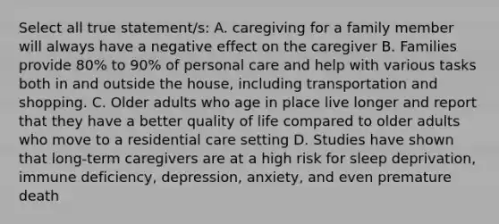 Select all true statement/s: A. caregiving for a family member will always have a negative effect on the caregiver B. Families provide 80% to 90% of personal care and help with various tasks both in and outside the house, including transportation and shopping. C. Older adults who age in place live longer and report that they have a better quality of life compared to older adults who move to a residential care setting D. Studies have shown that long-term caregivers are at a high risk for sleep deprivation, immune deficiency, depression, anxiety, and even premature death