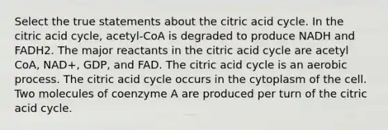 Select the true statements about the citric acid cycle. In the citric acid cycle, acetyl-CoA is degraded to produce NADH and FADH2. The major reactants in the citric acid cycle are acetyl CoA, NAD+, GDP, and FAD. The citric acid cycle is an aerobic process. The citric acid cycle occurs in the cytoplasm of the cell. Two molecules of coenzyme A are produced per turn of the citric acid cycle.