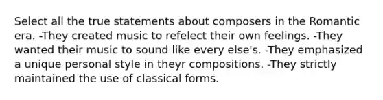 Select all the true statements about composers in the Romantic era. -They created music to refelect their own feelings. -They wanted their music to sound like every else's. -They emphasized a unique personal style in theyr compositions. -They strictly maintained the use of classical forms.