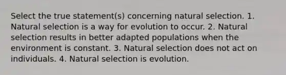 Select the true statement(s) concerning natural selection. 1. Natural selection is a way for evolution to occur. 2. Natural selection results in better adapted populations when the environment is constant. 3. Natural selection does not act on individuals. 4. Natural selection is evolution.