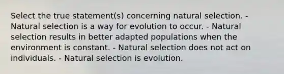 Select the true statement(s) concerning natural selection. - Natural selection is a way for evolution to occur. - Natural selection results in better adapted populations when the environment is constant. - Natural selection does not act on individuals. - Natural selection is evolution.