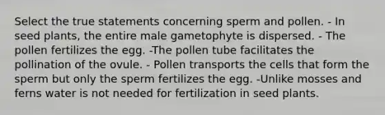 Select the true statements concerning sperm and pollen. - In seed plants, the entire male gametophyte is dispersed. - The pollen fertilizes the egg. -The pollen tube facilitates the pollination of the ovule. - Pollen transports the cells that form the sperm but only the sperm fertilizes the egg. -Unlike mosses and ferns water is not needed for fertilization in seed plants.