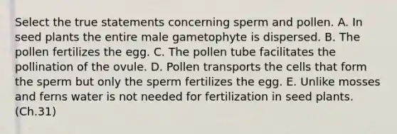 Select the true statements concerning sperm and pollen. A. In seed plants the entire male gametophyte is dispersed. B. The pollen fertilizes the egg. C. The pollen tube facilitates the pollination of the ovule. D. Pollen transports the cells that form the sperm but only the sperm fertilizes the egg. E. Unlike mosses and ferns water is not needed for fertilization in seed plants. (Ch.31)