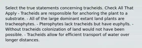 Select the true statements concerning tracheids. Check All That Apply - Tracheids are responsible for anchoring the plant to a substrate. - All of the large dominant extant land plants are tracheophytes. - Pterophytes lack tracheids but have euphylls. - Without tracheids colonization of land would not have been possible. - Tracheids allow for efficient transport of water over longer distances.