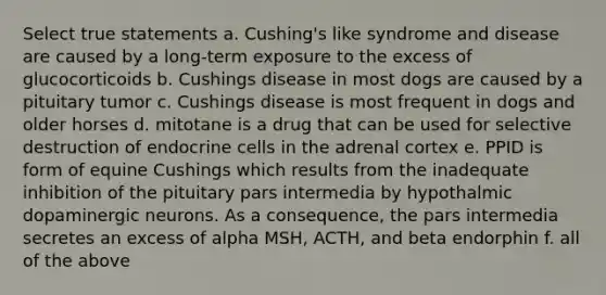 Select true statements a. Cushing's like syndrome and disease are caused by a long-term exposure to the excess of glucocorticoids b. Cushings disease in most dogs are caused by a pituitary tumor c. Cushings disease is most frequent in dogs and older horses d. mitotane is a drug that can be used for selective destruction of endocrine cells in the adrenal cortex e. PPID is form of equine Cushings which results from the inadequate inhibition of the pituitary pars intermedia by hypothalmic dopaminergic neurons. As a consequence, the pars intermedia secretes an excess of alpha MSH, ACTH, and beta endorphin f. all of the above