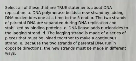 Select all of these that are TRUE statements about DNA replication. a. DNA polymerase builds a new strand by adding DNA nucleotides one at a time to the 5 end. b. The two strands of parental DNA are separated during DNA replication and stabilized by binding proteins. c. DNA ligase adds nucleotides to the lagging strand. d. The lagging strand is made of a series of pieces that must be joined together to make a continuous strand. e. Because the two strands of parental DNA run in opposite directions, the new strands must be made in different ways.