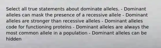 Select all true statements about dominate alleles. - Dominant alleles can mask the presence of a recessive allele - Dominant alleles are stronger than recessive alleles - Dominant alleles code for functioning proteins - Dominant alleles are always the most common allele in a population - Dominant alleles can be hidden