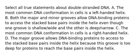 Select all true statements about double-stranded DNA. A. The most common DNA conformation in cells is a left-handed helix. B. Both the major and minor grooves allow DNA-binding proteins to access the stacked base pairs inside the helix even though one groove is shallow/wide and the other is deep/narrow. C. The most common DNA conformation in cells is a right-handed helix. D. The major groove allows DNA-binding proteins to access to the stacked base pairs inside the helix because this groove is too deep for proteins to reach the base pairs inside the helix.