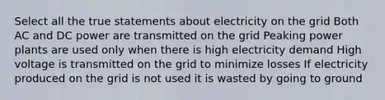 Select all the true statements about electricity on the grid Both AC and DC power are transmitted on the grid Peaking power plants are used only when there is high electricity demand High voltage is transmitted on the grid to minimize losses If electricity produced on the grid is not used it is wasted by going to ground