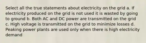 Select all the true statements about electricity on the grid a. If electricity produced on the grid is not used it is wasted by going to ground b. Both AC and DC power are transmitted on the grid c. High voltage is transmitted on the grid to minimize losses d. Peaking power plants are used only when there is high electricity demand